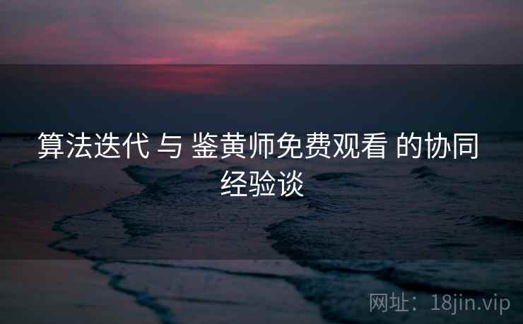 算法迭代 与 鉴黄师免费观看 的协同 经验谈