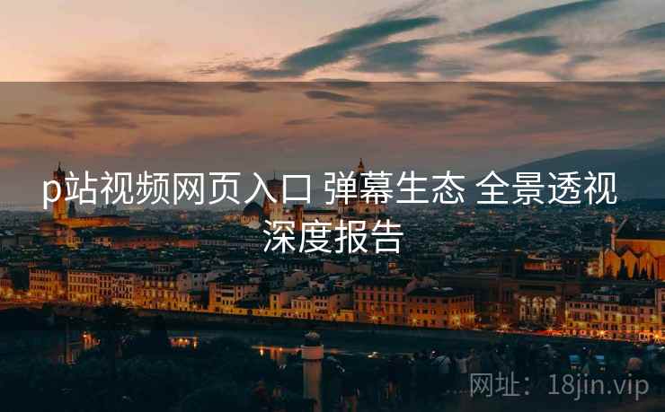 p站视频网页入口 弹幕生态 全景透视 深度报告 p站视频网页入口 弹幕生态 全景透视 深度报告