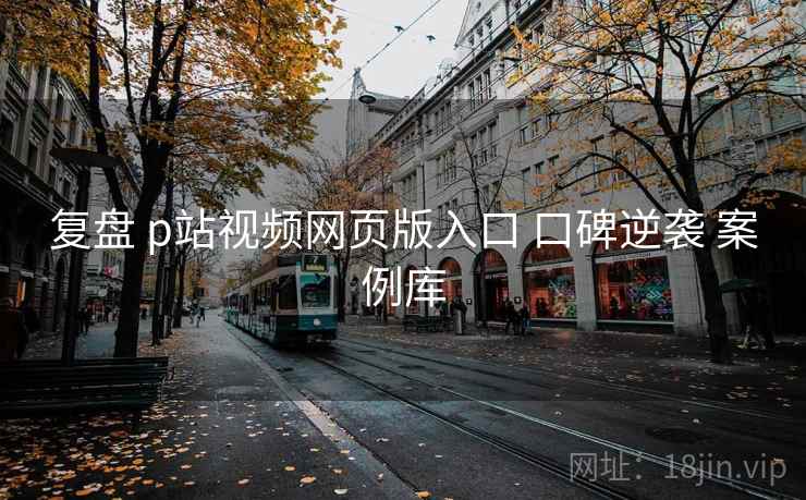 复盘 p站视频网页版入口 口碑逆袭 案例库
