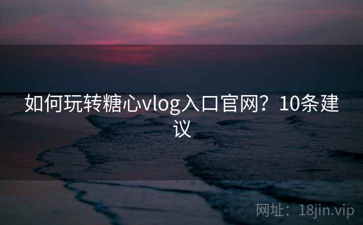 如何玩转糖心vlog入口官网？10条建议