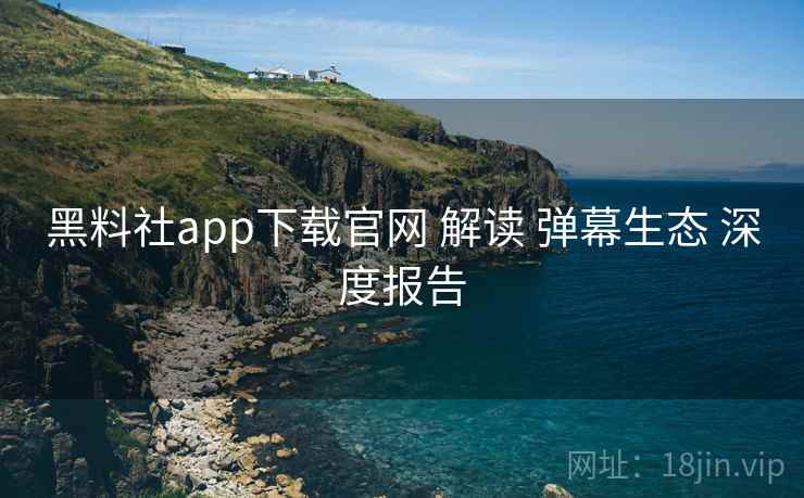 黑料社app下载官网 解读 弹幕生态 深度报告