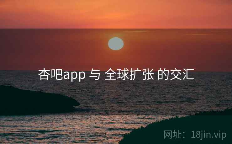杏吧app 与 全球扩张 的交汇 杏吧app 与 全球扩张 的交汇