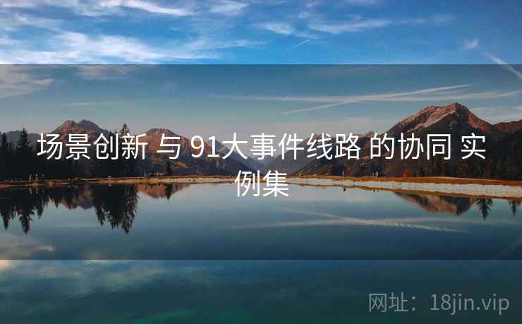 场景创新 与 91大事件线路 的协同 实例集